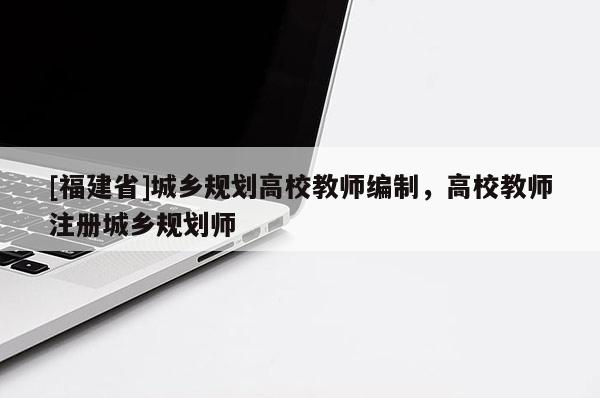 [福建省]城鄉(xiāng)規(guī)劃高校教師編制，高校教師注冊城鄉(xiāng)規(guī)劃師