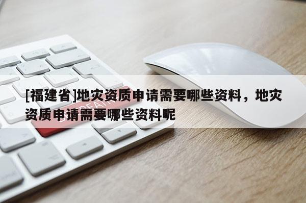 [福建省]地災資質申請需要哪些資料，地災資質申請需要哪些資料呢