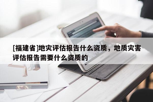 [福建省]地災(zāi)評估報告什么資質(zhì)，地質(zhì)災(zāi)害評估報告需要什么資質(zhì)的