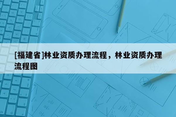 [福建省]林業(yè)資質(zhì)辦理流程，林業(yè)資質(zhì)辦理流程圖