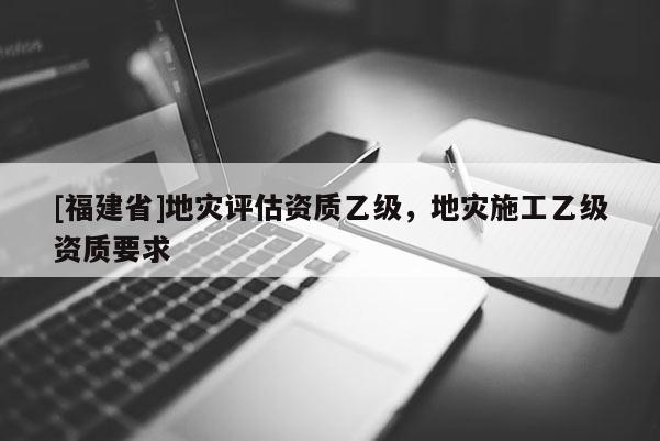 [福建省]地災評估資質乙級，地災施工乙級資質要求
