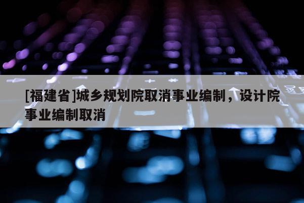 [福建省]城鄉(xiāng)規(guī)劃院取消事業(yè)編制，設(shè)計(jì)院事業(yè)編制取消