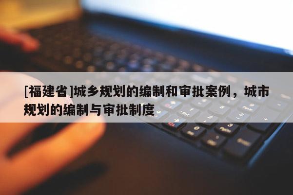 [福建省]城鄉規劃的編制和審批案例，城市規劃的編制與審批制度