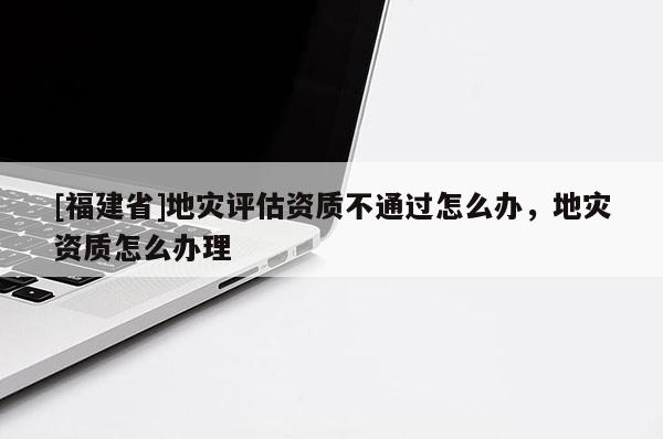 [福建省]地災評估資質不通過怎么辦，地災資質怎么辦理