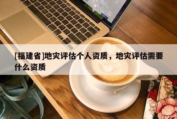 [福建省]地災評估個人資質，地災評估需要什么資質