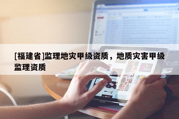 [福建省]監理地災甲級資質，地質災害甲級監理資質