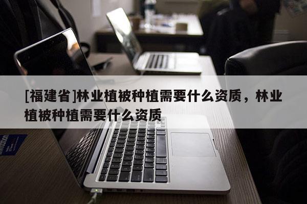 [福建省]林業植被種植需要什么資質，林業植被種植需要什么資質