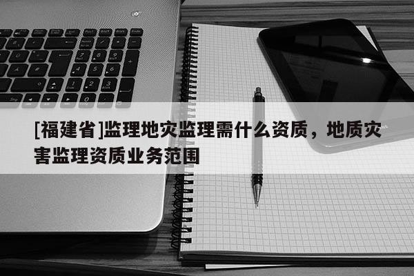 [福建省]監理地災監理需什么資質，地質災害監理資質業務范圍