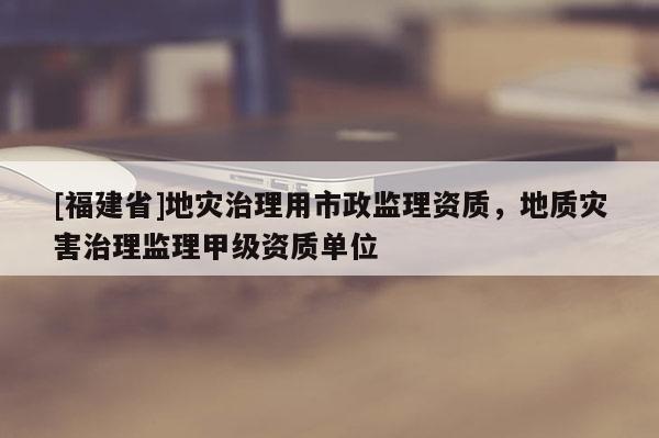 [福建省]地災(zāi)治理用市政監(jiān)理資質(zhì)，地質(zhì)災(zāi)害治理監(jiān)理甲級(jí)資質(zhì)單位