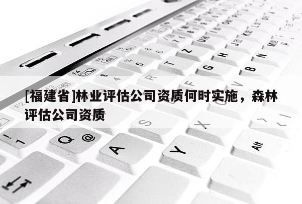 [福建省]林業(yè)評估公司資質(zhì)何時實施，森林評估公司資質(zhì)