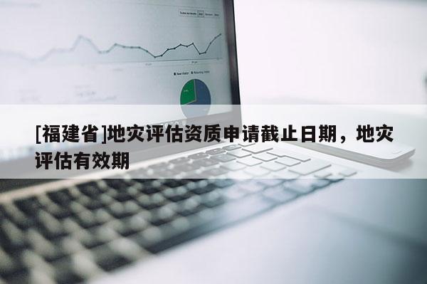 [福建省]地災(zāi)評(píng)估資質(zhì)申請(qǐng)截止日期，地災(zāi)評(píng)估有效期