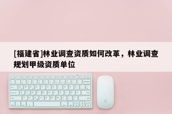[福建省]林業(yè)調(diào)查資質(zhì)如何改革，林業(yè)調(diào)查規(guī)劃甲級(jí)資質(zhì)單位