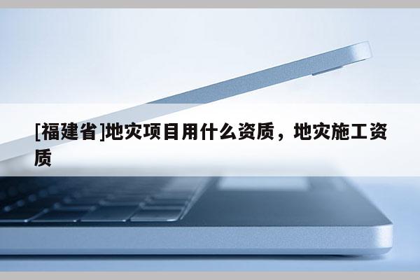 [福建省]地災項目用什么資質，地災施工資質