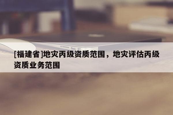 [福建省]地災丙級資質范圍，地災評估丙級資質業務范圍