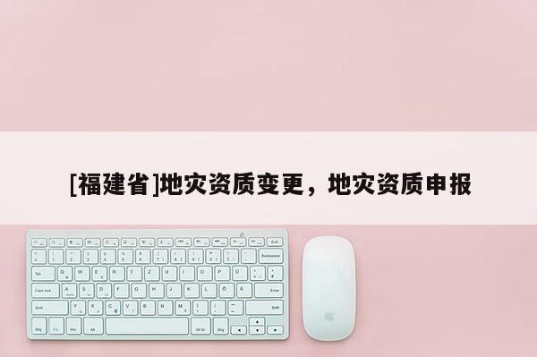 [福建省]地災資質變更，地災資質申報