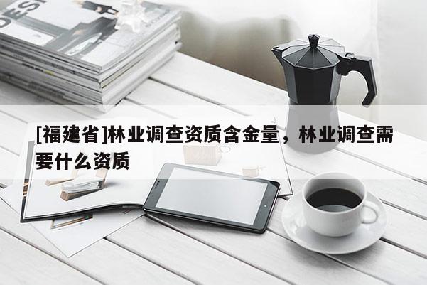 [福建省]林業(yè)調(diào)查資質(zhì)含金量，林業(yè)調(diào)查需要什么資質(zhì)