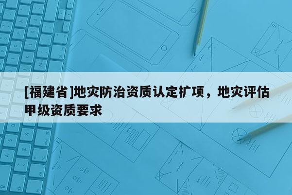 [福建省]地災防治資質認定擴項，地災評估甲級資質要求