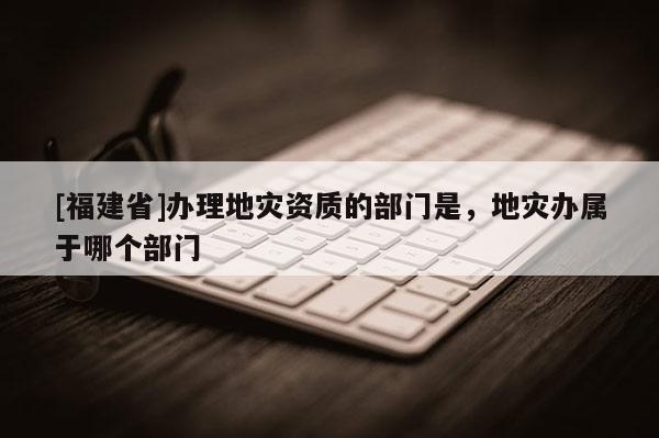 [福建省]辦理地災(zāi)資質(zhì)的部門(mén)是，地災(zāi)辦屬于哪個(gè)部門(mén)
