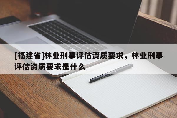 [福建省]林業(yè)刑事評估資質(zhì)要求，林業(yè)刑事評估資質(zhì)要求是什么