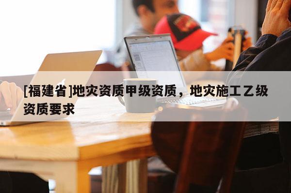 [福建省]地災(zāi)資質(zhì)甲級資質(zhì)，地災(zāi)施工乙級資質(zhì)要求