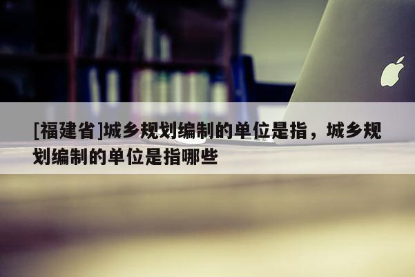 [福建省]城鄉(xiāng)規(guī)劃編制的單位是指，城鄉(xiāng)規(guī)劃編制的單位是指哪些