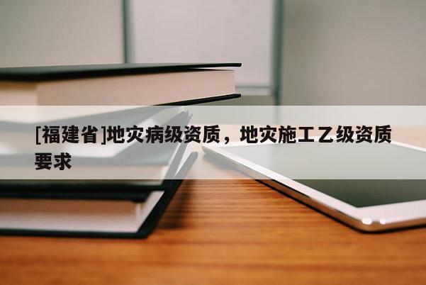 [福建省]地災病級資質，地災施工乙級資質要求
