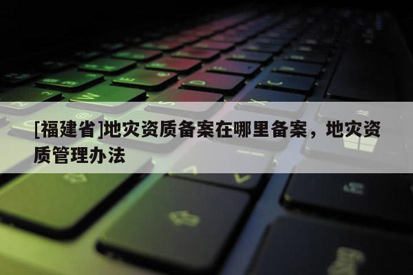 [福建省]地災資質備案在哪里備案，地災資質管理辦法