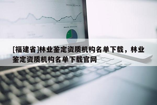 [福建省]林業鑒定資質機構名單下載，林業鑒定資質機構名單下載官網