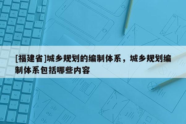 [福建省]城鄉規劃的編制體系，城鄉規劃編制體系包括哪些內容