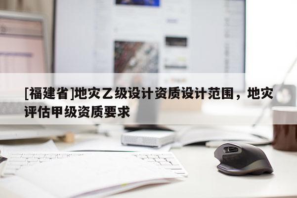 [福建省]地災乙級設計資質設計范圍，地災評估甲級資質要求