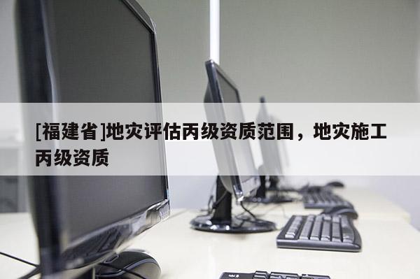 [福建省]地災評估丙級資質范圍，地災施工丙級資質