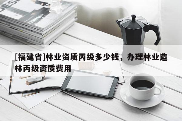[福建省]林業資質丙級多少錢，辦理林業造林丙級資質費用