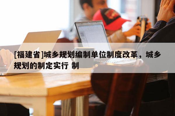 [福建省]城鄉規劃編制單位制度改革，城鄉規劃的制定實行 制