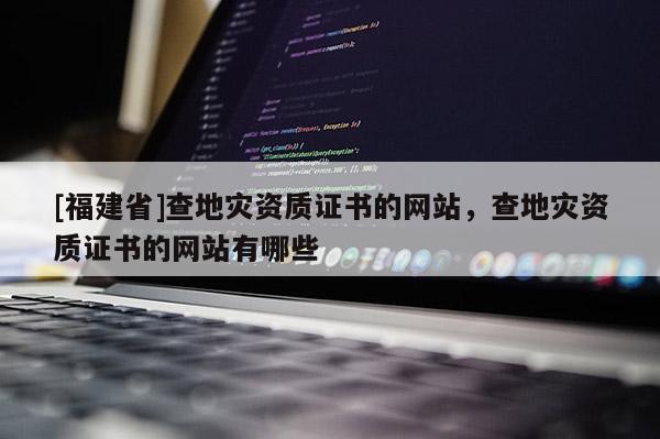 [福建省]查地災(zāi)資質(zhì)證書的網(wǎng)站，查地災(zāi)資質(zhì)證書的網(wǎng)站有哪些