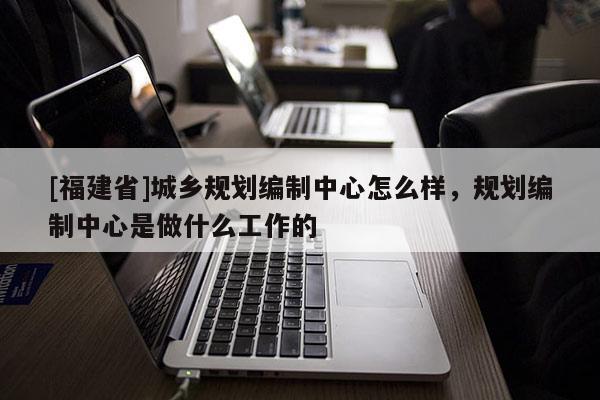 [福建省]城鄉規劃編制中心怎么樣，規劃編制中心是做什么工作的