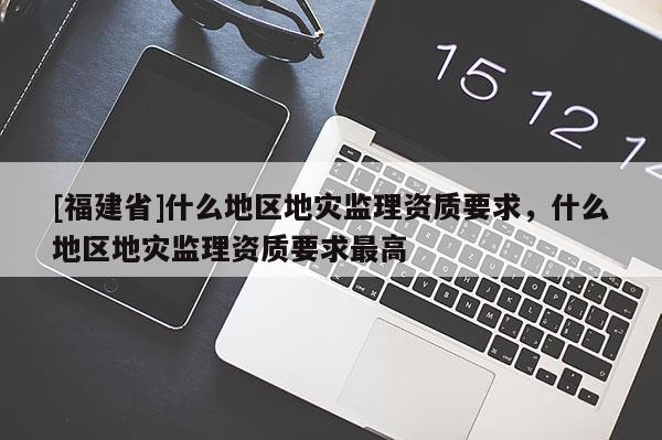[福建省]什么地區地災監理資質要求，什么地區地災監理資質要求最高