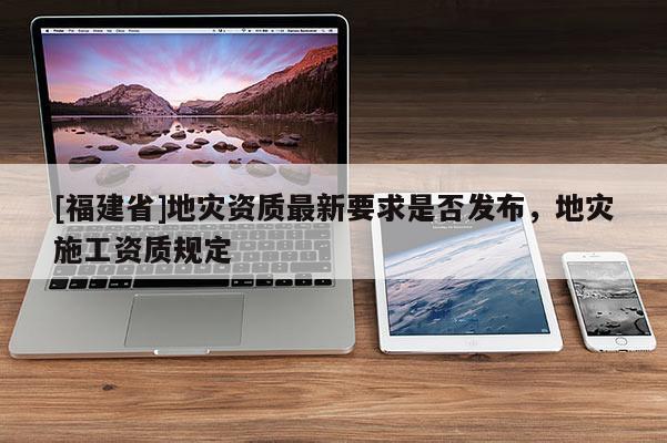 [福建省]地災資質最新要求是否發布，地災施工資質規定