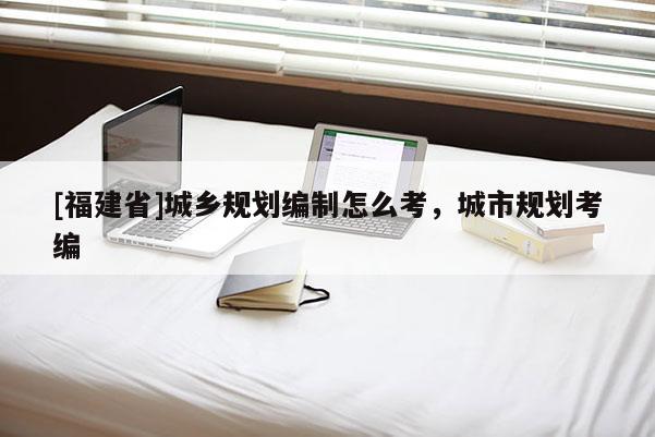 [福建省]城鄉規劃編制怎么考，城市規劃考編