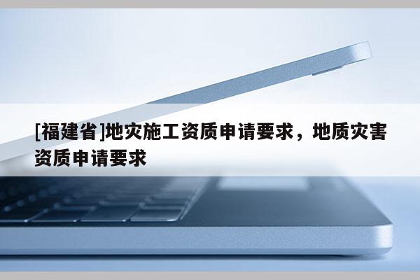 [福建省]地災施工資質申請要求，地質災害資質申請要求