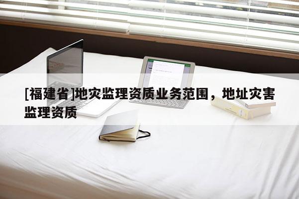 [福建省]地災監理資質業務范圍，地址災害監理資質