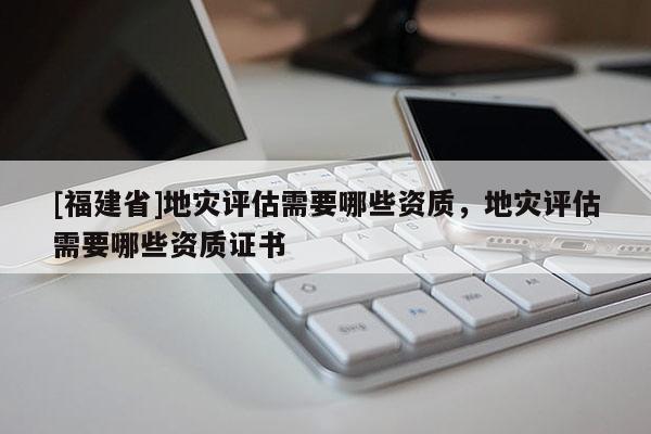 [福建省]地災評估需要哪些資質，地災評估需要哪些資質證書