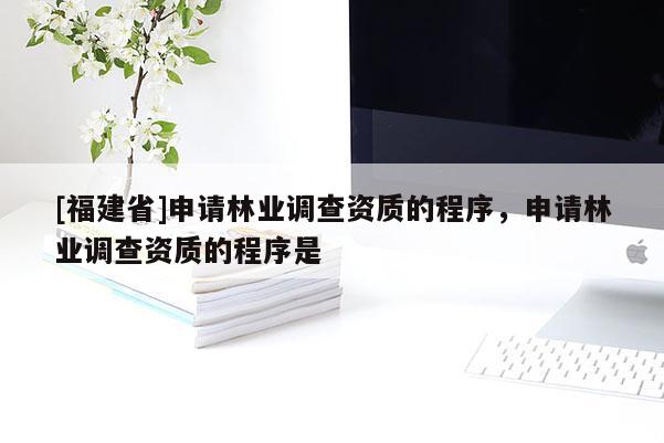 [福建省]申請林業(yè)調查資質的程序，申請林業(yè)調查資質的程序是