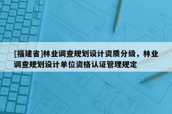 [福建省]林業調查規劃設計資質分級，林業調查規劃設計單位資格認證管理規定
