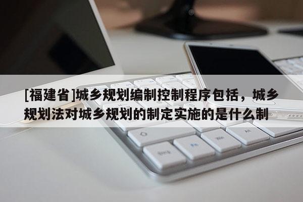 [福建省]城鄉規劃編制控制程序包括，城鄉規劃法對城鄉規劃的制定實施的是什么制