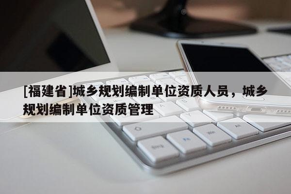 [福建省]城鄉規劃編制單位資質人員，城鄉規劃編制單位資質管理
