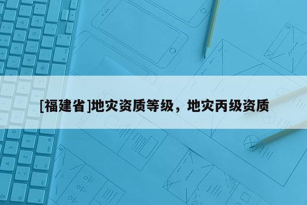 [福建省]地災資質等級，地災丙級資質