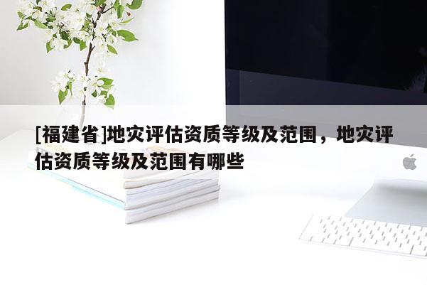 [福建省]地災評估資質等級及范圍，地災評估資質等級及范圍有哪些