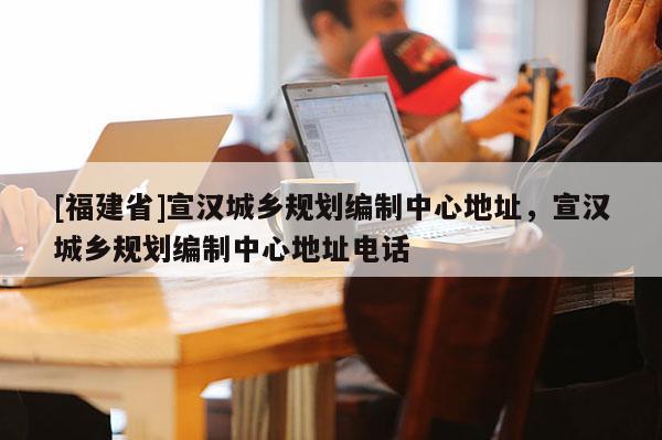 [福建省]宣漢城鄉(xiāng)規(guī)劃編制中心地址，宣漢城鄉(xiāng)規(guī)劃編制中心地址電話