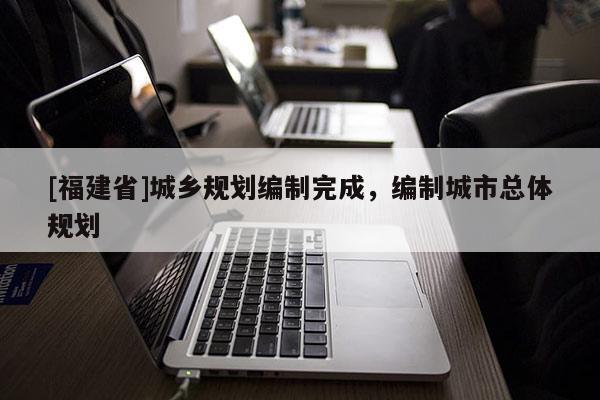 [福建省]城鄉規劃編制完成，編制城市總體規劃