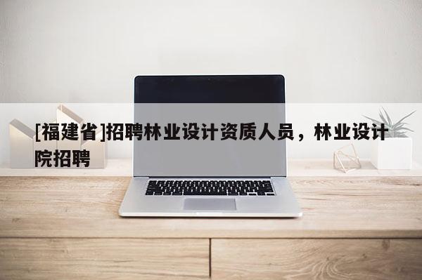 [福建省]招聘林業設計資質人員，林業設計院招聘